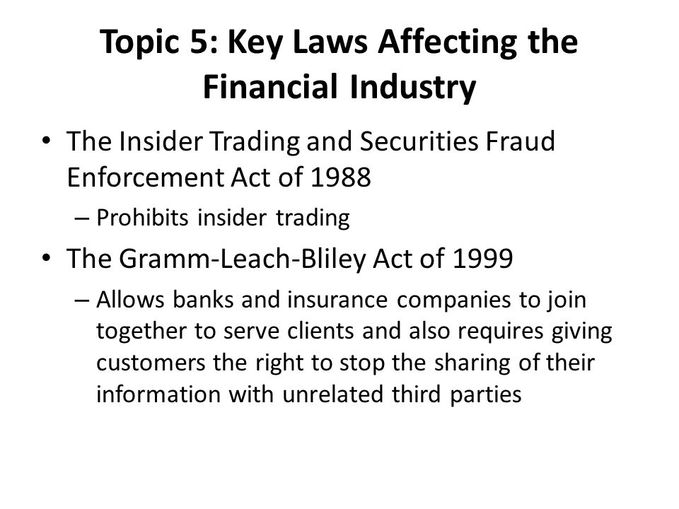 Topic 5: Key Laws Affecting the Financial Industry The Insider Trading and Securities Fraud Enforcement Act of 1988 – Prohibits insider trading The Gramm-Leach-Bliley Act of 1999 – Allows banks and insurance companies to join together to serve clients and also requires giving customers the right to stop the sharing of their information with unrelated third parties