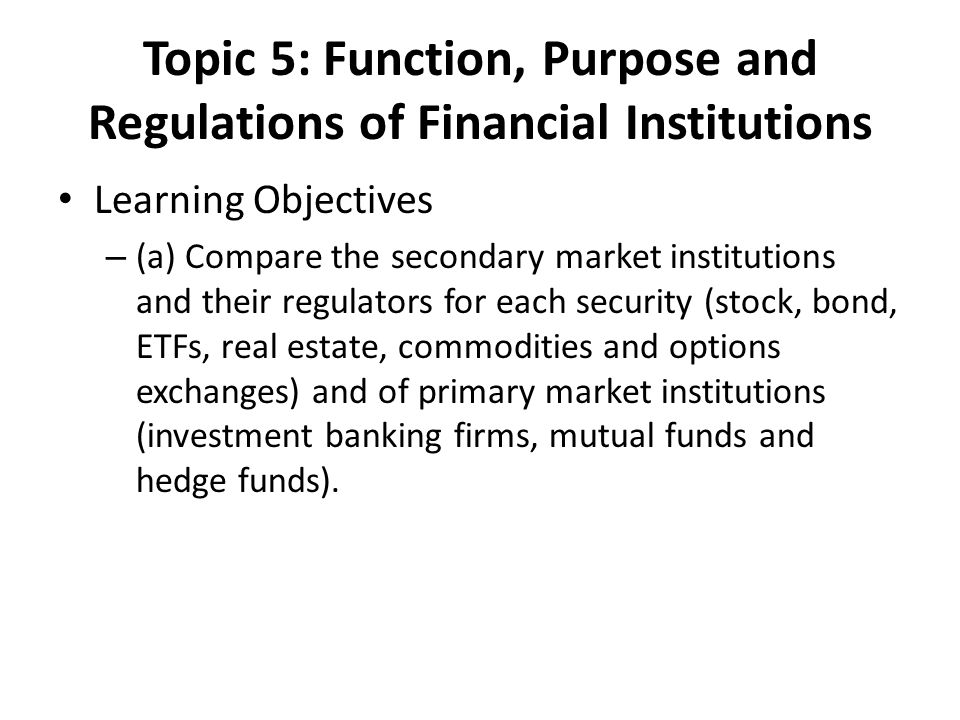 Topic 5: Function, Purpose and Regulations of Financial Institutions Learning Objectives – (a) Compare the secondary market institutions and their regulators for each security (stock, bond, ETFs, real estate, commodities and options exchanges) and of primary market institutions (investment banking firms, mutual funds and hedge funds).