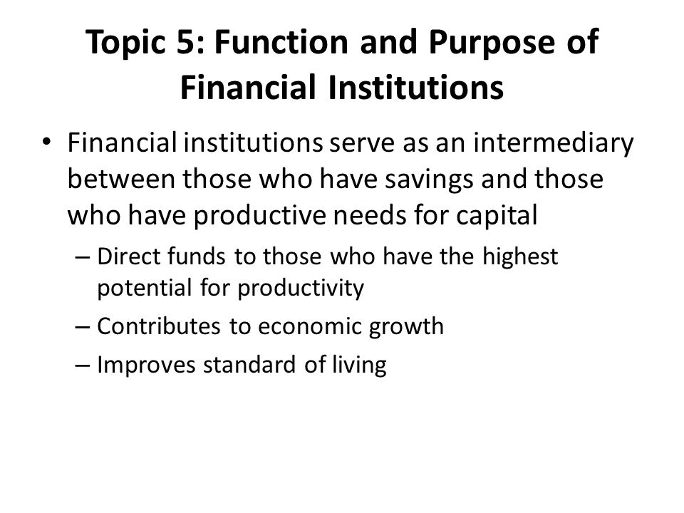 Topic 5: Function and Purpose of Financial Institutions Financial institutions serve as an intermediary between those who have savings and those who have productive needs for capital – Direct funds to those who have the highest potential for productivity – Contributes to economic growth – Improves standard of living