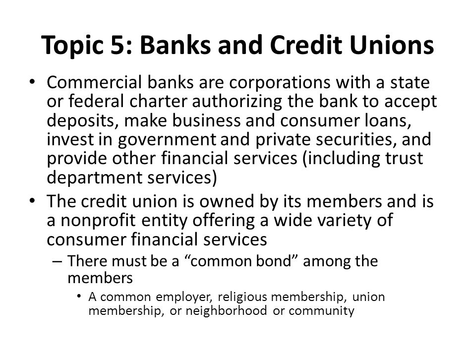 Topic 5: Banks and Credit Unions Commercial banks are corporations with a state or federal charter authorizing the bank to accept deposits, make business and consumer loans, invest in government and private securities, and provide other financial services (including trust department services) The credit union is owned by its members and is a nonprofit entity offering a wide variety of consumer financial services – There must be a common bond among the members A common employer, religious membership, union membership, or neighborhood or community