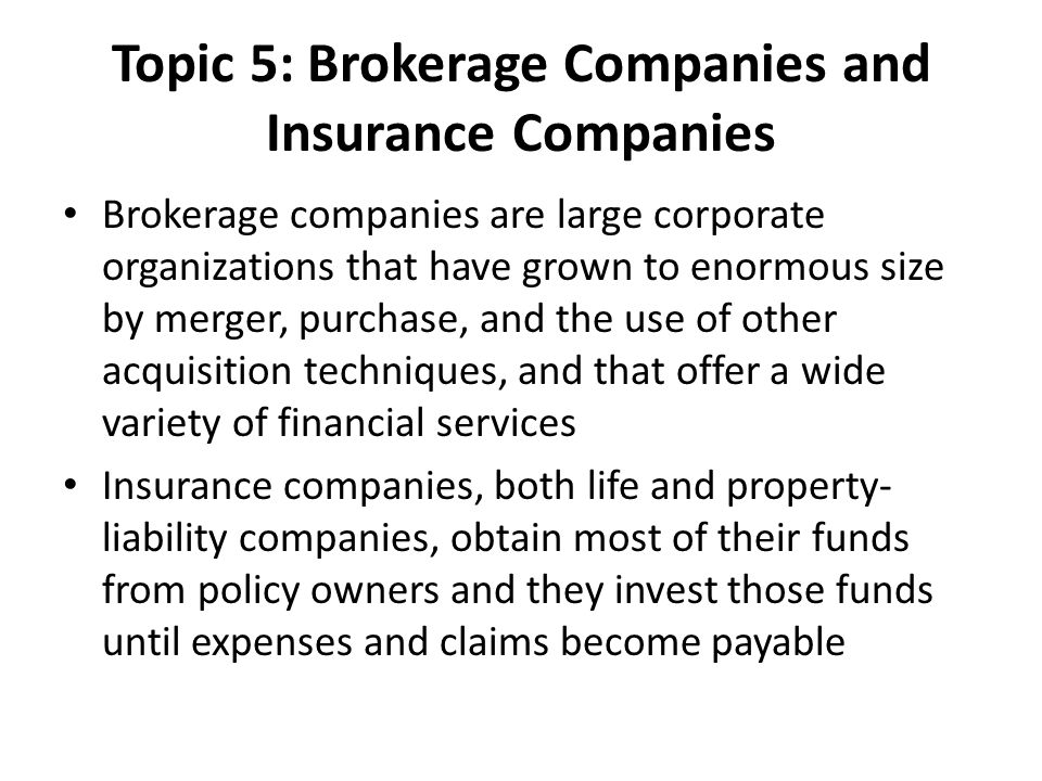 Topic 5: Brokerage Companies and Insurance Companies Brokerage companies are large corporate organizations that have grown to enormous size by merger, purchase, and the use of other acquisition techniques, and that offer a wide variety of financial services Insurance companies, both life and property- liability companies, obtain most of their funds from policy owners and they invest those funds until expenses and claims become payable