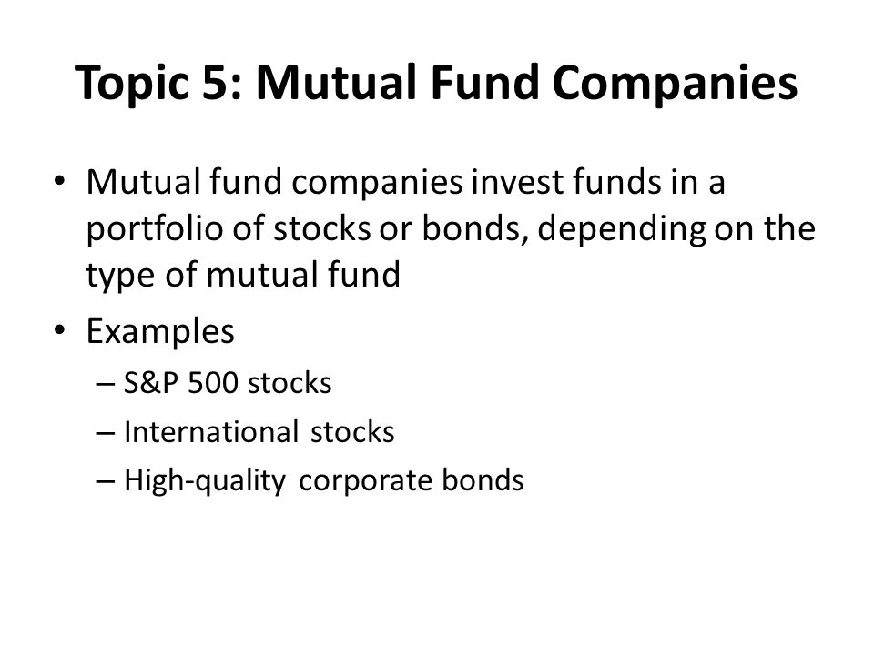 Topic 5: Mutual Fund Companies Mutual fund companies invest funds in a portfolio of stocks or bonds, depending on the type of mutual fund Examples – S&P 500 stocks – International stocks – High-quality corporate bonds