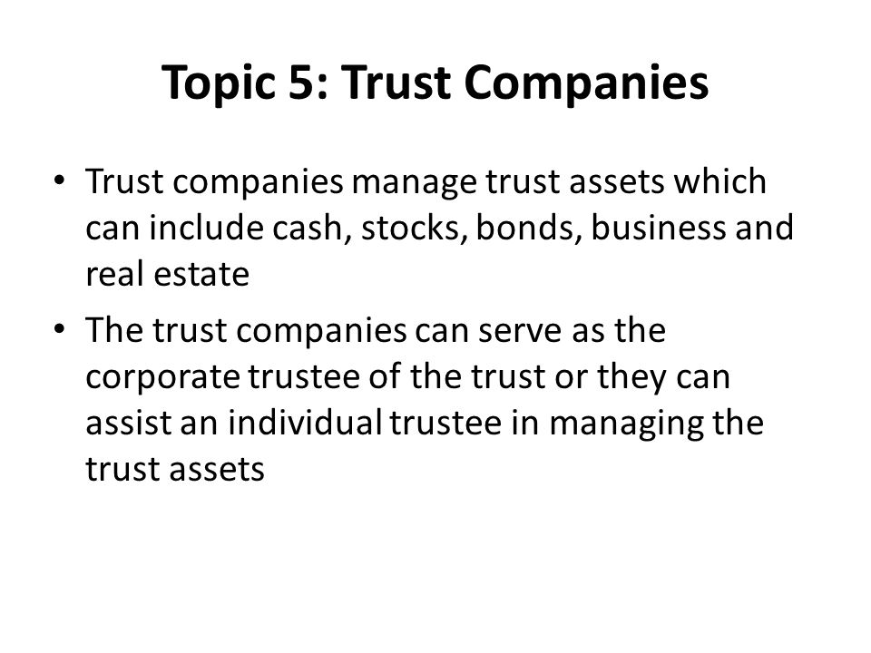 Topic 5: Trust Companies Trust companies manage trust assets which can include cash, stocks, bonds, business and real estate The trust companies can serve as the corporate trustee of the trust or they can assist an individual trustee in managing the trust assets