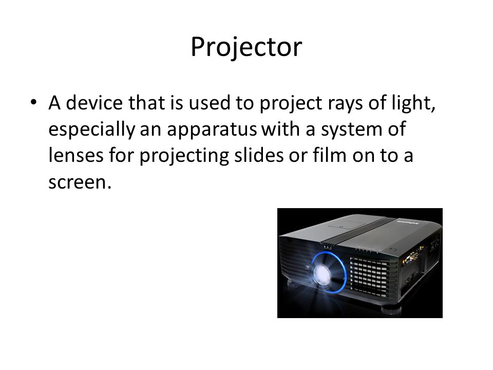 Projector A device that is used to project rays of light, especially an apparatus with a system of lenses for projecting slides or film on to a screen.