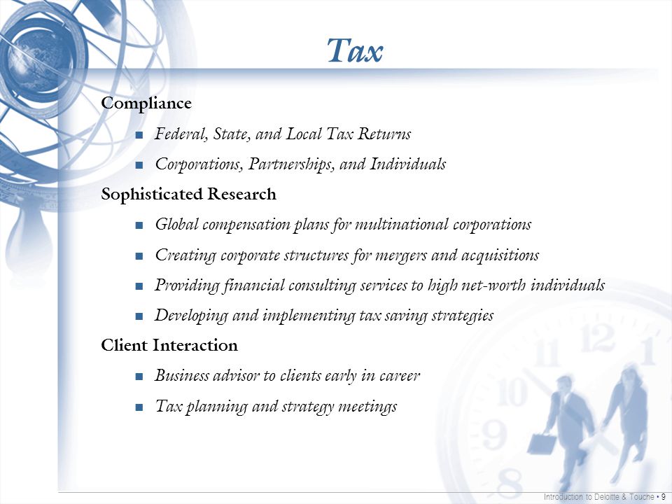 Introduction to Deloitte & Touche 9 Tax Compliance Federal, State, and Local Tax Returns Corporations, Partnerships, and Individuals Sophisticated Research Global compensation plans for multinational corporations Creating corporate structures for mergers and acquisitions Providing financial consulting services to high net-worth individuals Developing and implementing tax saving strategies Client Interaction Business advisor to clients early in career Tax planning and strategy meetings