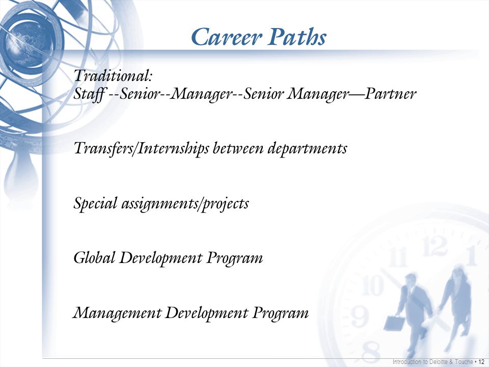 Introduction to Deloitte & Touche 12 Career Paths Traditional: Staff --Senior--Manager--Senior Manager—Partner Transfers/Internships between departments Special assignments/projects Global Development Program Management Development Program
