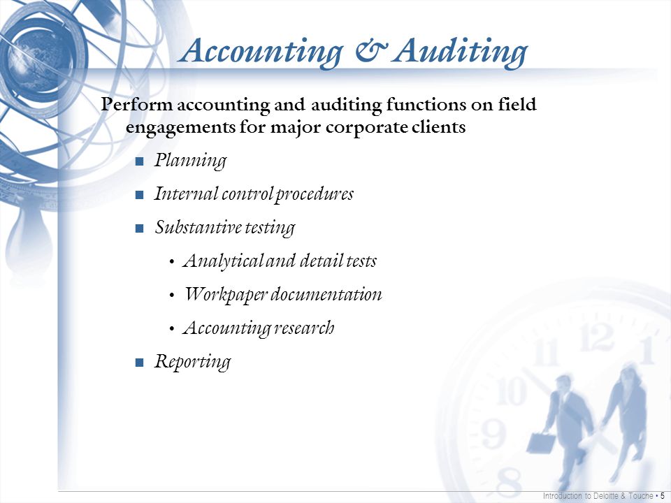 Introduction to Deloitte & Touche 5 Accounting & Auditing Perform accounting and auditing functions on field engagements for major corporate clients Planning Internal control procedures Substantive testing Analytical and detail tests Workpaper documentation Accounting research Reporting