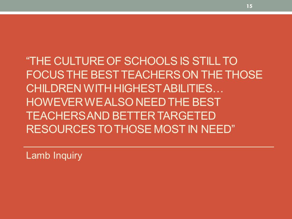 THE CULTURE OF SCHOOLS IS STILL TO FOCUS THE BEST TEACHERS ON THE THOSE CHILDREN WITH HIGHEST ABILITIES… HOWEVER WE ALSO NEED THE BEST TEACHERS AND BETTER TARGETED RESOURCES TO THOSE MOST IN NEED Lamb Inquiry 15