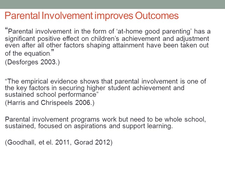 Parental Involvement improves Outcomes Parental involvement in the form of ‘at-home good parenting’ has a significant positive effect on children’s achievement and adjustment even after all other factors shaping attainment have been taken out of the equation.