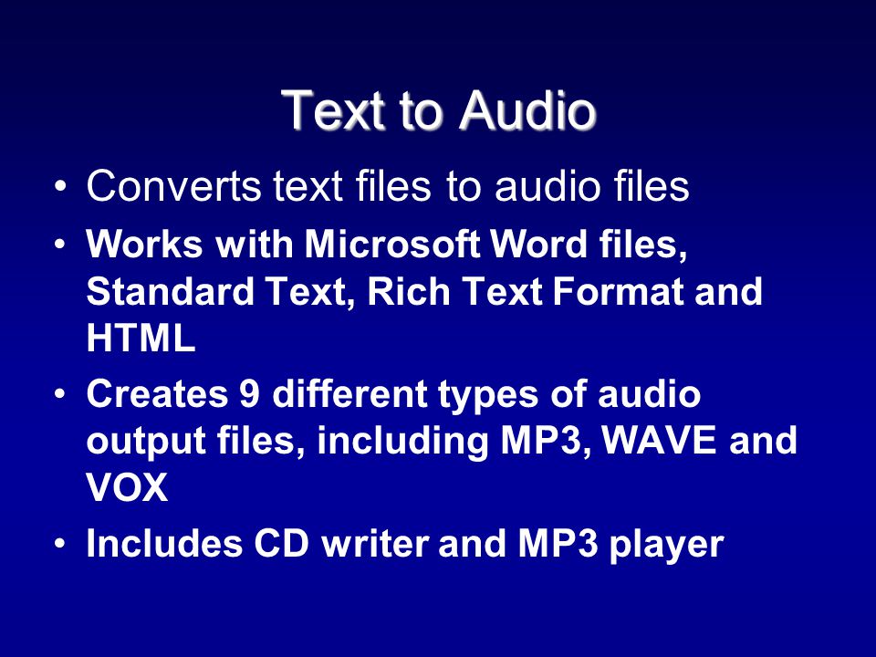 Text to Audio Text to Audio Converts text files to audio files Works with Microsoft Word files, Standard Text, Rich Text Format and HTML Creates 9 different types of audio output files, including MP3, WAVE and VOX Includes CD writer and MP3 player