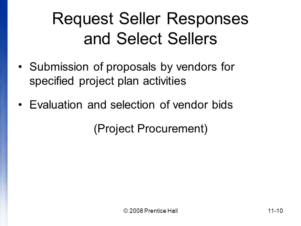© 2008 Prentice Hall11-10 Request Seller Responses and Select Sellers Submission of proposals by vendors for specified project plan activities Evaluation and selection of vendor bids (Project Procurement)