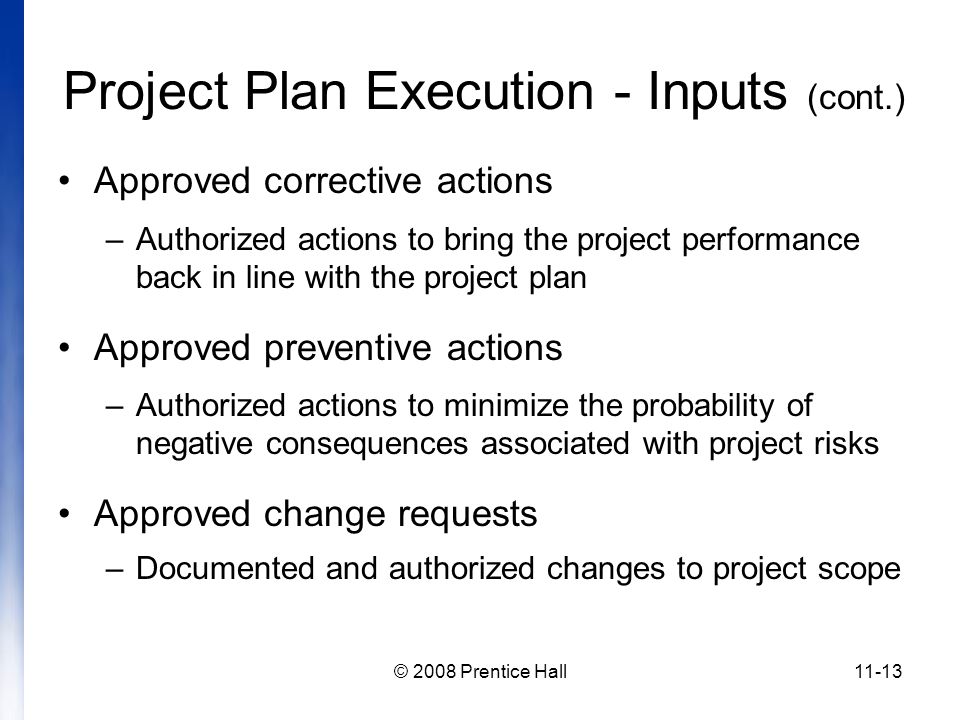 © 2008 Prentice Hall11-13 Project Plan Execution - Inputs (cont.) Approved corrective actions –Authorized actions to bring the project performance back in line with the project plan Approved preventive actions –Authorized actions to minimize the probability of negative consequences associated with project risks Approved change requests –Documented and authorized changes to project scope
