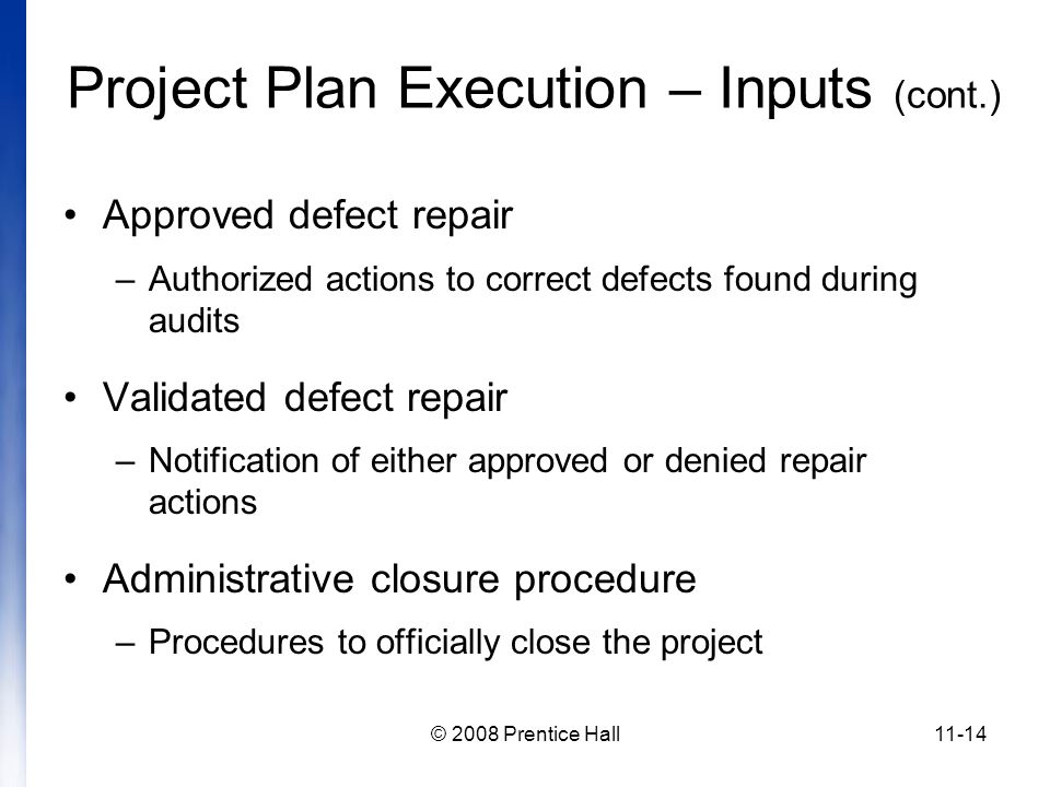 © 2008 Prentice Hall11-14 Project Plan Execution – Inputs (cont.) Approved defect repair –Authorized actions to correct defects found during audits Validated defect repair –Notification of either approved or denied repair actions Administrative closure procedure –Procedures to officially close the project