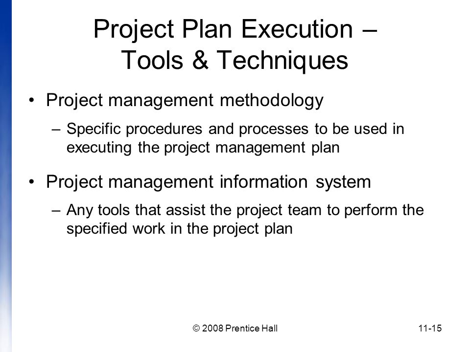 © 2008 Prentice Hall11-15 Project Plan Execution – Tools & Techniques Project management methodology –Specific procedures and processes to be used in executing the project management plan Project management information system –Any tools that assist the project team to perform the specified work in the project plan