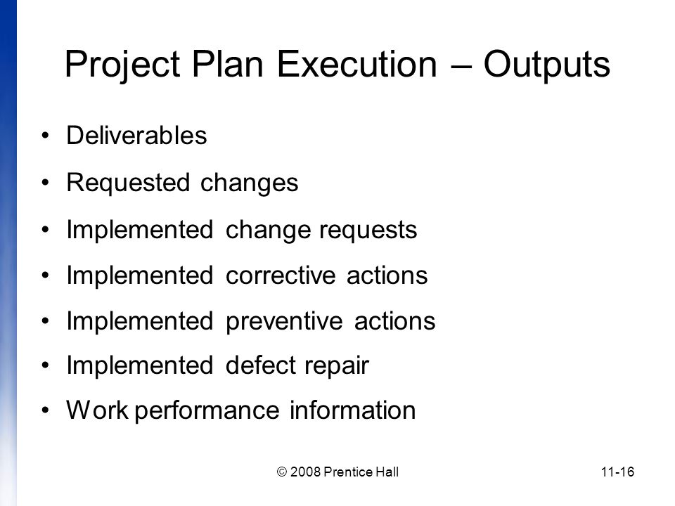 © 2008 Prentice Hall11-16 Project Plan Execution – Outputs Deliverables Requested changes Implemented change requests Implemented corrective actions Implemented preventive actions Implemented defect repair Work performance information