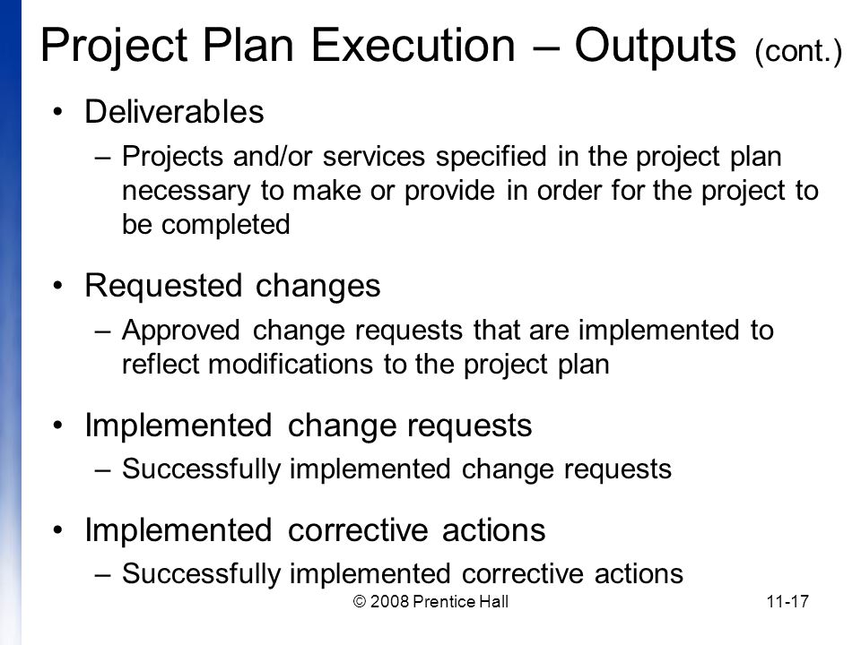 © 2008 Prentice Hall11-17 Project Plan Execution – Outputs (cont.) Deliverables –Projects and/or services specified in the project plan necessary to make or provide in order for the project to be completed Requested changes –Approved change requests that are implemented to reflect modifications to the project plan Implemented change requests –Successfully implemented change requests Implemented corrective actions –Successfully implemented corrective actions