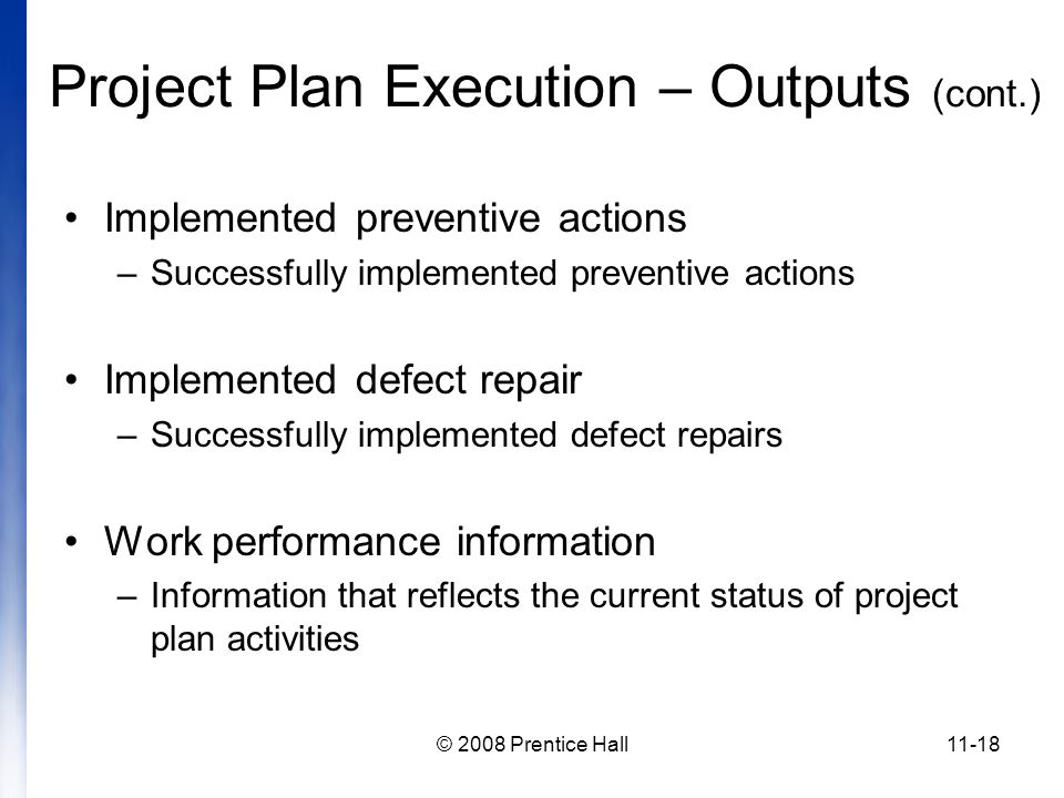 © 2008 Prentice Hall11-18 Project Plan Execution – Outputs (cont.) Implemented preventive actions –Successfully implemented preventive actions Implemented defect repair –Successfully implemented defect repairs Work performance information –Information that reflects the current status of project plan activities