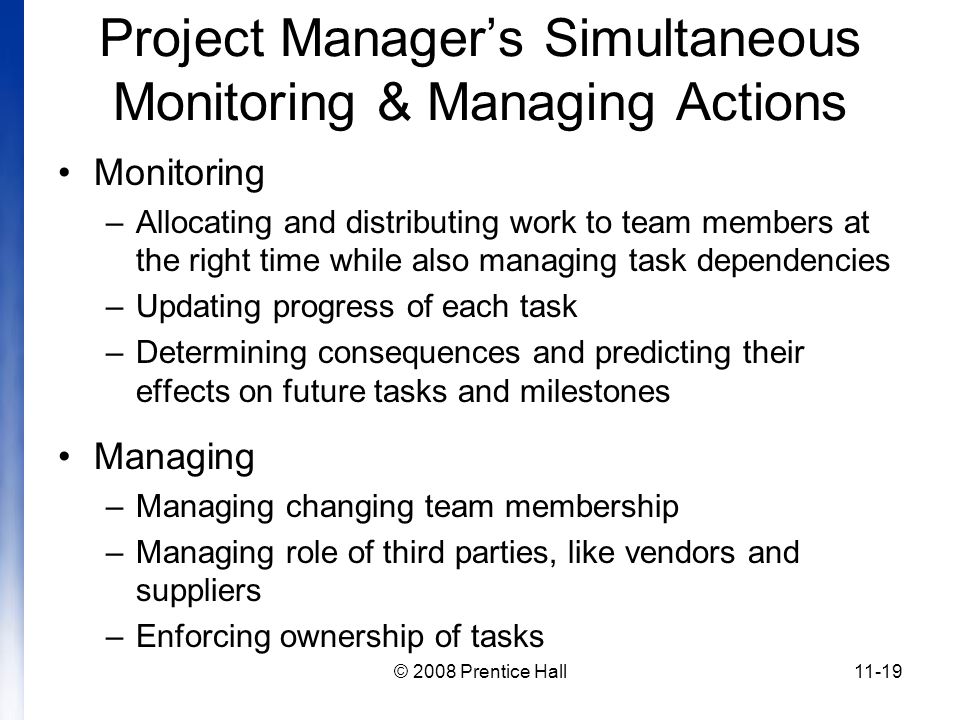 © 2008 Prentice Hall11-19 Project Manager’s Simultaneous Monitoring & Managing Actions Monitoring –Allocating and distributing work to team members at the right time while also managing task dependencies –Updating progress of each task –Determining consequences and predicting their effects on future tasks and milestones Managing –Managing changing team membership –Managing role of third parties, like vendors and suppliers –Enforcing ownership of tasks