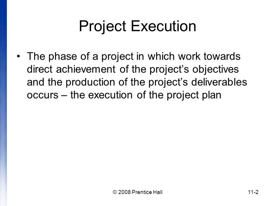 © 2008 Prentice Hall11-2 Project Execution The phase of a project in which work towards direct achievement of the project’s objectives and the production of the project’s deliverables occurs – the execution of the project plan