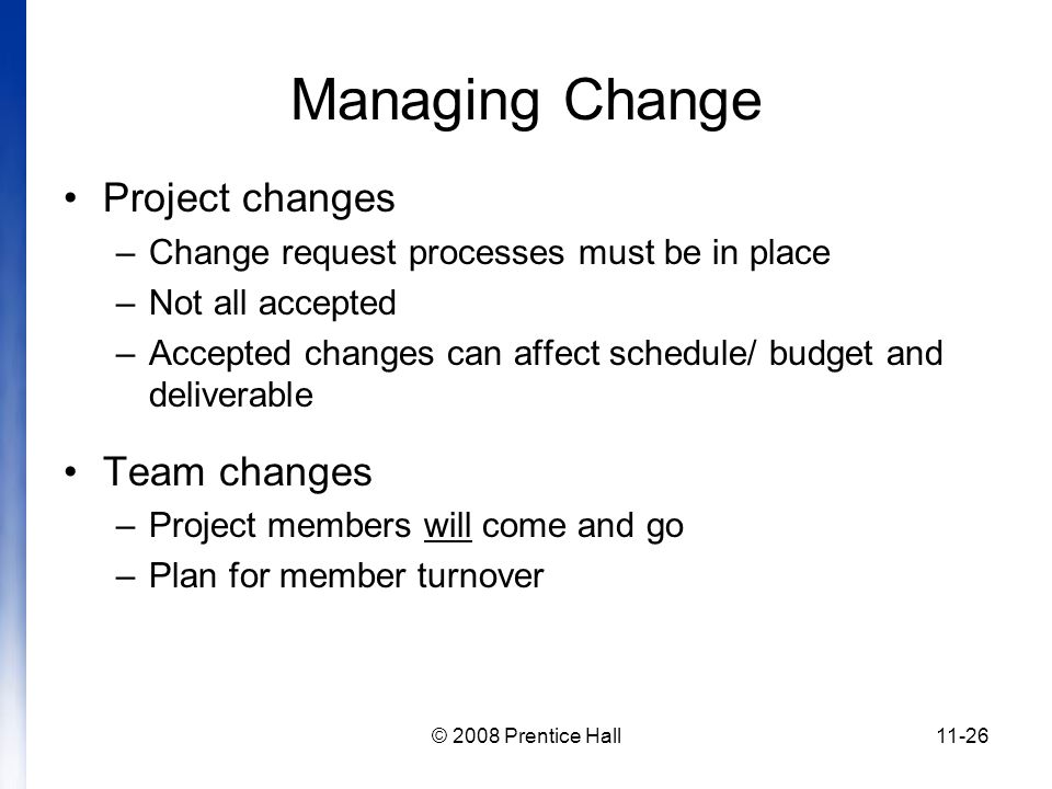 © 2008 Prentice Hall11-26 Managing Change Project changes –Change request processes must be in place –Not all accepted –Accepted changes can affect schedule/ budget and deliverable Team changes –Project members will come and go –Plan for member turnover