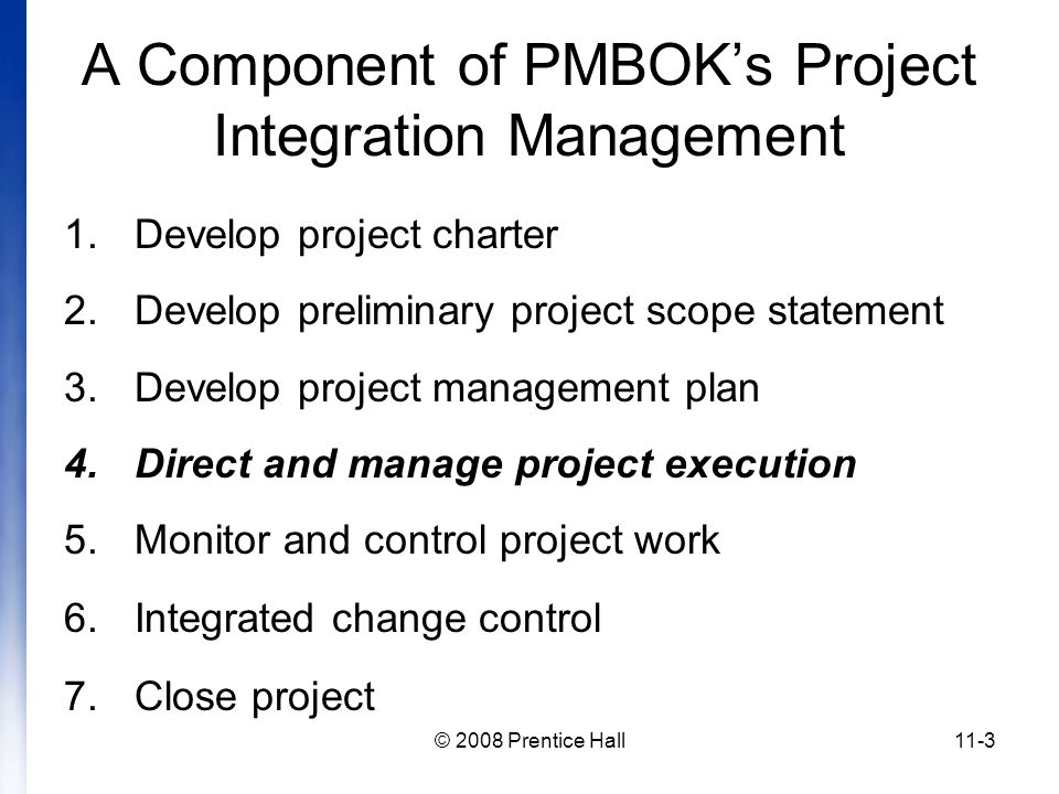 © 2008 Prentice Hall11-3 A Component of PMBOK’s Project Integration Management 1.Develop project charter 2.Develop preliminary project scope statement 3.Develop project management plan 4.Direct and manage project execution 5.Monitor and control project work 6.Integrated change control 7.Close project