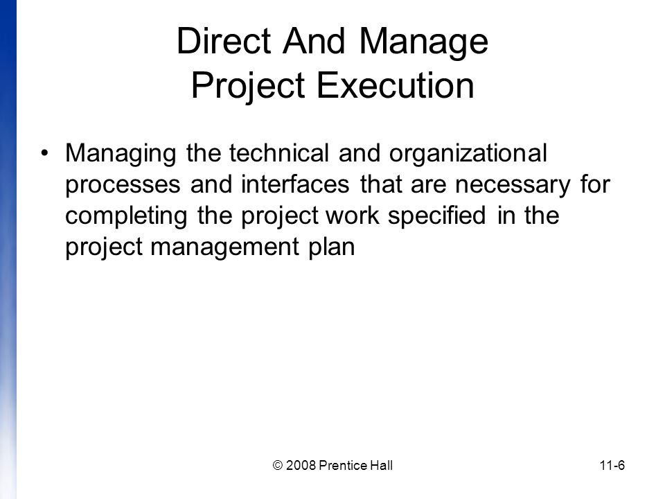 © 2008 Prentice Hall11-6 Direct And Manage Project Execution Managing the technical and organizational processes and interfaces that are necessary for completing the project work specified in the project management plan