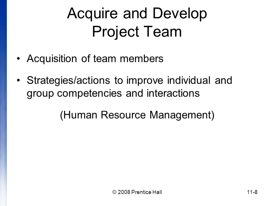© 2008 Prentice Hall11-8 Acquire and Develop Project Team Acquisition of team members Strategies/actions to improve individual and group competencies and interactions (Human Resource Management)