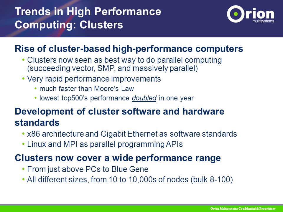 Orion Multisystems Confidential & Proprietary Rise of cluster-based high-performance computers Clusters now seen as best way to do parallel computing (succeeding vector, SMP, and massively parallel) Very rapid performance improvements much faster than Moore’s Law lowest top500’s performance doubled in one year Development of cluster software and hardware standards x86 architecture and Gigabit Ethernet as software standards Linux and MPI as parallel programming APIs Clusters now cover a wide performance range From just above PCs to Blue Gene All different sizes, from 10 to 10,000s of nodes (bulk 8-100) Trends in High Performance Computing: Clusters