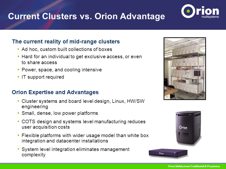 Orion Multisystems Confidential & Proprietary The current reality of mid-range clusters Ad hoc, custom built collections of boxes Hard for an individual to get exclusive access, or even to share access Power, space, and cooling intensive IT support required Current Clusters vs.