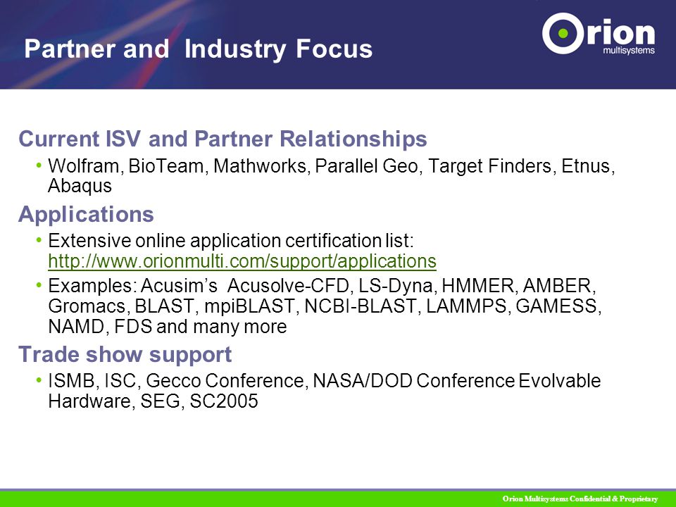 Orion Multisystems Confidential & Proprietary Current ISV and Partner Relationships Wolfram, BioTeam, Mathworks, Parallel Geo, Target Finders, Etnus, Abaqus Applications Extensive online application certification list:     Examples: Acusim’s Acusolve-CFD, LS-Dyna, HMMER, AMBER, Gromacs, BLAST, mpiBLAST, NCBI-BLAST, LAMMPS, GAMESS, NAMD, FDS and many more Trade show support ISMB, ISC, Gecco Conference, NASA/DOD Conference Evolvable Hardware, SEG, SC2005 Partner and Industry Focus
