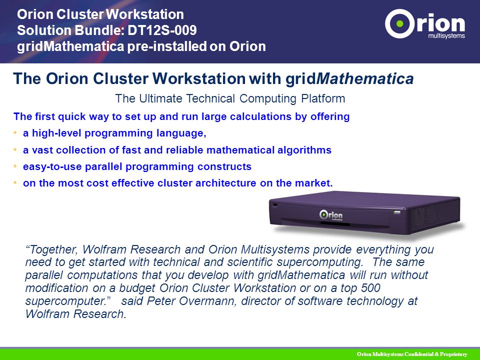 Orion Multisystems Confidential & Proprietary The Orion Cluster Workstation with gridMathematica Orion Cluster Workstation Solution Bundle: DT12S-009 gridMathematica pre-installed on Orion Together, Wolfram Research and Orion Multisystems provide everything you need to get started with technical and scientific supercomputing.