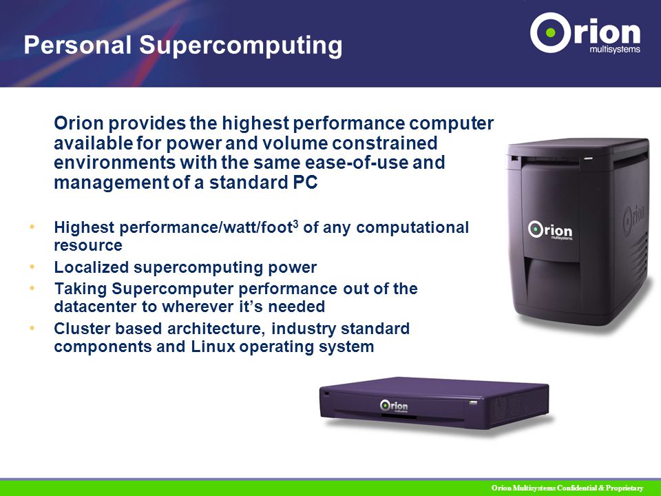 Orion Multisystems Confidential & Proprietary Personal Supercomputing Orion provides the highest performance computer available for power and volume constrained environments with the same ease-of-use and management of a standard PC Highest performance/watt/foot 3 of any computational resource Localized supercomputing power Taking Supercomputer performance out of the datacenter to wherever it’s needed Cluster based architecture, industry standard components and Linux operating system
