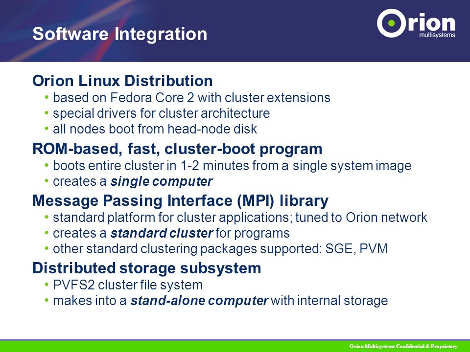 Orion Multisystems Confidential & Proprietary Orion Linux Distribution based on Fedora Core 2 with cluster extensions special drivers for cluster architecture all nodes boot from head-node disk ROM-based, fast, cluster-boot program boots entire cluster in 1-2 minutes from a single system image creates a single computer Message Passing Interface (MPI) library standard platform for cluster applications; tuned to Orion network creates a standard cluster for programs other standard clustering packages supported: SGE, PVM Distributed storage subsystem PVFS2 cluster file system makes into a stand-alone computer with internal storage Software Integration