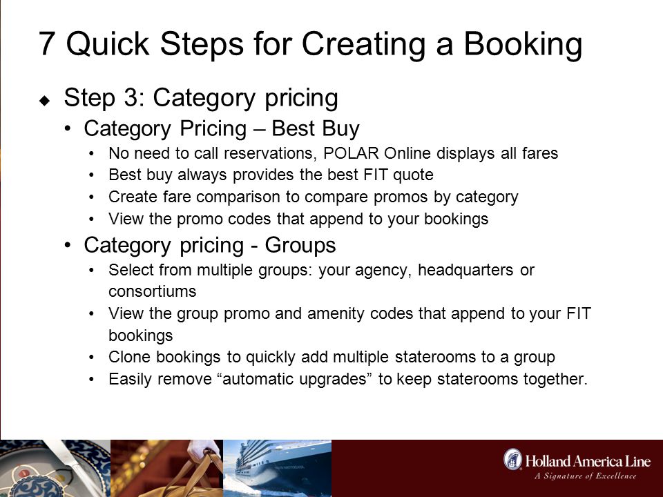 7 Quick Steps for Creating a Booking  Step 3: Category pricing Category Pricing – Best Buy No need to call reservations, POLAR Online displays all fares Best buy always provides the best FIT quote Create fare comparison to compare promos by category View the promo codes that append to your bookings Category pricing - Groups Select from multiple groups: your agency, headquarters or consortiums View the group promo and amenity codes that append to your FIT bookings Clone bookings to quickly add multiple staterooms to a group Easily remove automatic upgrades to keep staterooms together.