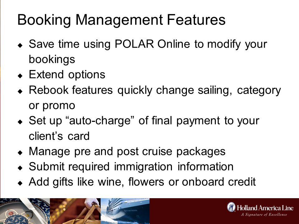 Booking Management Features  Save time using POLAR Online to modify your bookings  Extend options  Rebook features quickly change sailing, category or promo  Set up auto-charge of final payment to your client’s card  Manage pre and post cruise packages  Submit required immigration information  Add gifts like wine, flowers or onboard credit