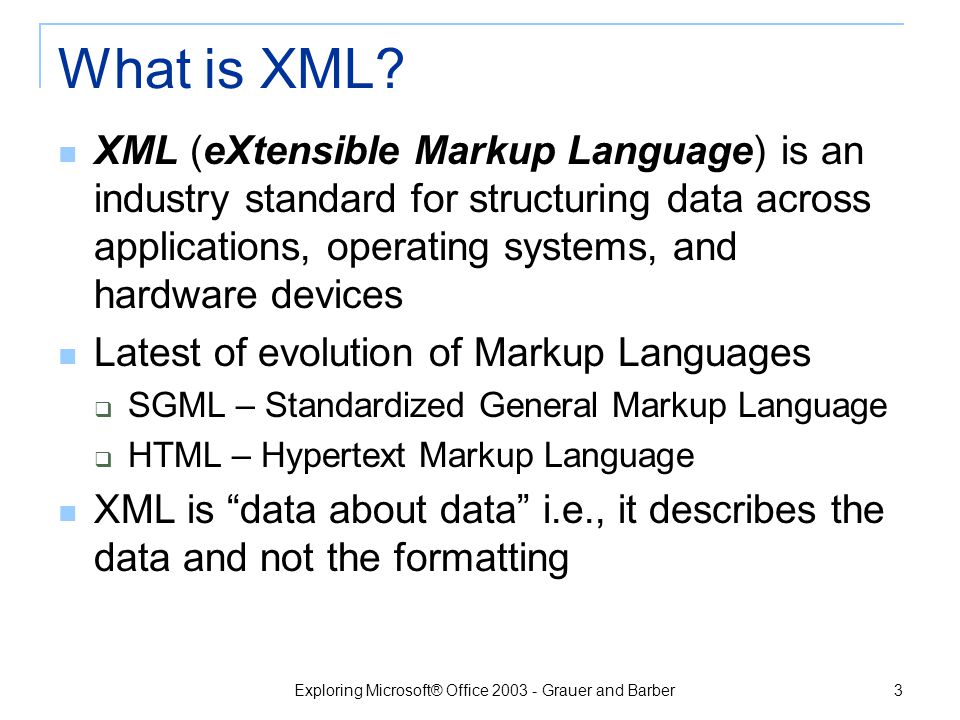 Exploring Microsoft® Office Grauer and Barber 2 Our intent is to provide an overview of XML and its implementation in Microsoft Office 2003; it is not a course in XML or InfoPath Objectives Define XML; explain how XML differs from HTML.