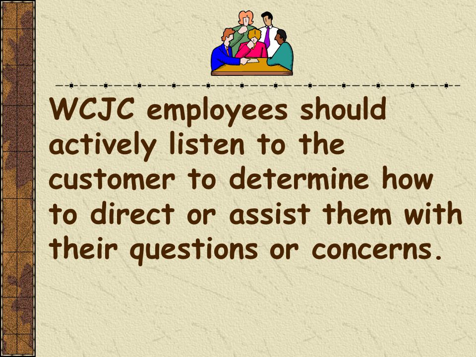 WCJC employees should actively listen to the customer to determine how to direct or assist them with their questions or concerns.