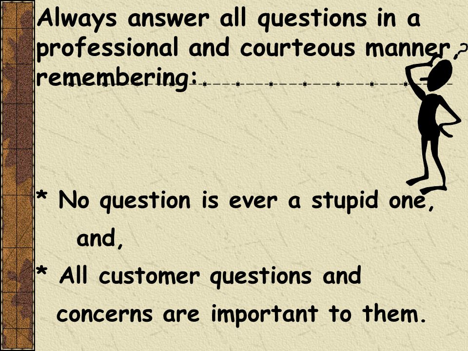 Always answer all questions in a professional and courteous manner, remembering: * No question is ever a stupid one, and, * All customer questions and concerns are important to them.
