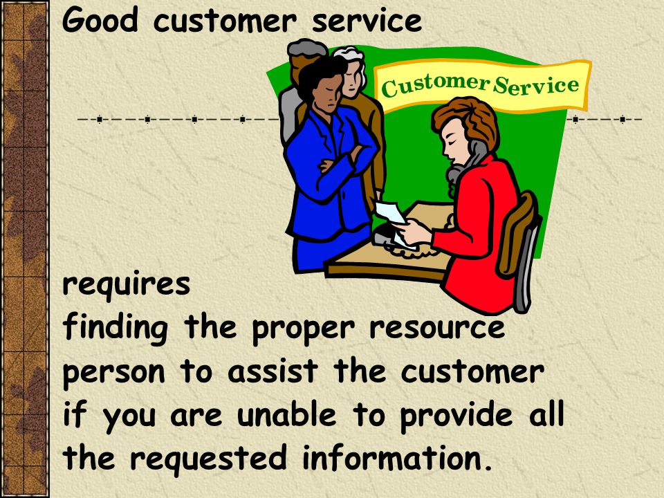 Good customer service requires finding the proper resource person to assist the customer if you are unable to provide all the requested information.