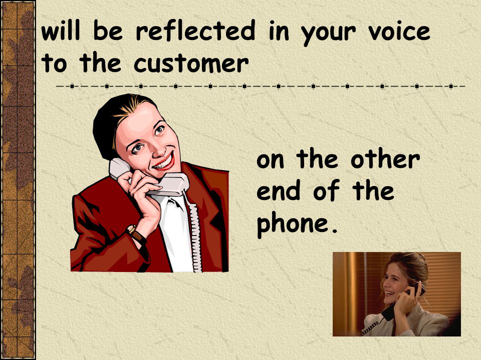 will be reflected in your voice to the customer on the other end of the phone.