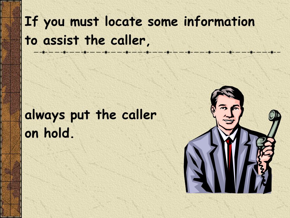 If you must locate some information to assist the caller, always put the caller on hold.