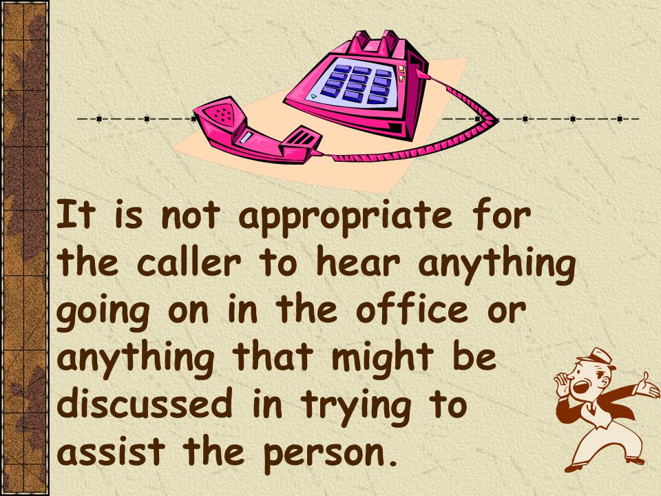 It is not appropriate for the caller to hear anything going on in the office or anything that might be discussed in trying to assist the person.