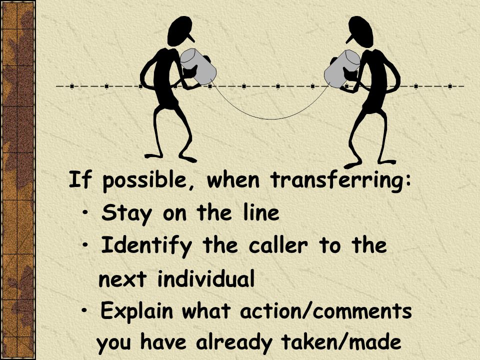 If possible, when transferring: Stay on the line Identify the caller to the next individual Explain what action/comments you have already taken/made