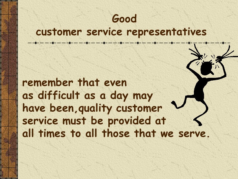 Good customer service representatives remember that even as difficult as a day may have been,quality customer service must be provided at all times to all those that we serve.