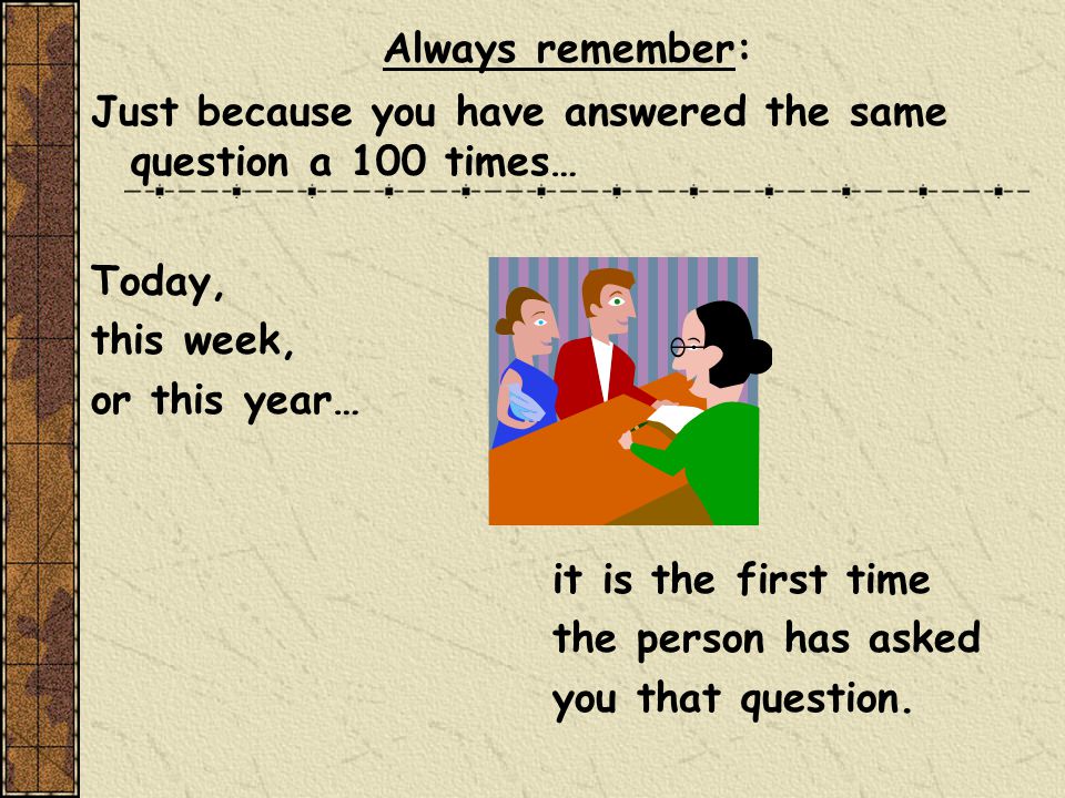 Always remember: Just because you have answered the same question a 100 times… Today, this week, or this year… it is the first time the person has asked you that question.