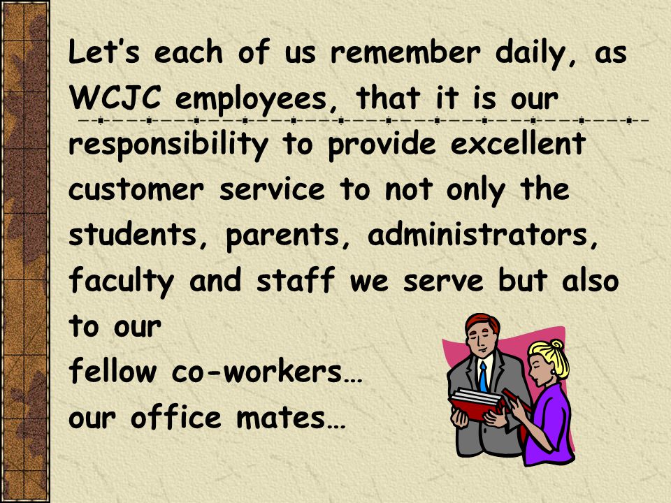 Let’s each of us remember daily, as WCJC employees, that it is our responsibility to provide excellent customer service to not only the students, parents, administrators, faculty and staff we serve but also to our fellow co-workers… our office mates…