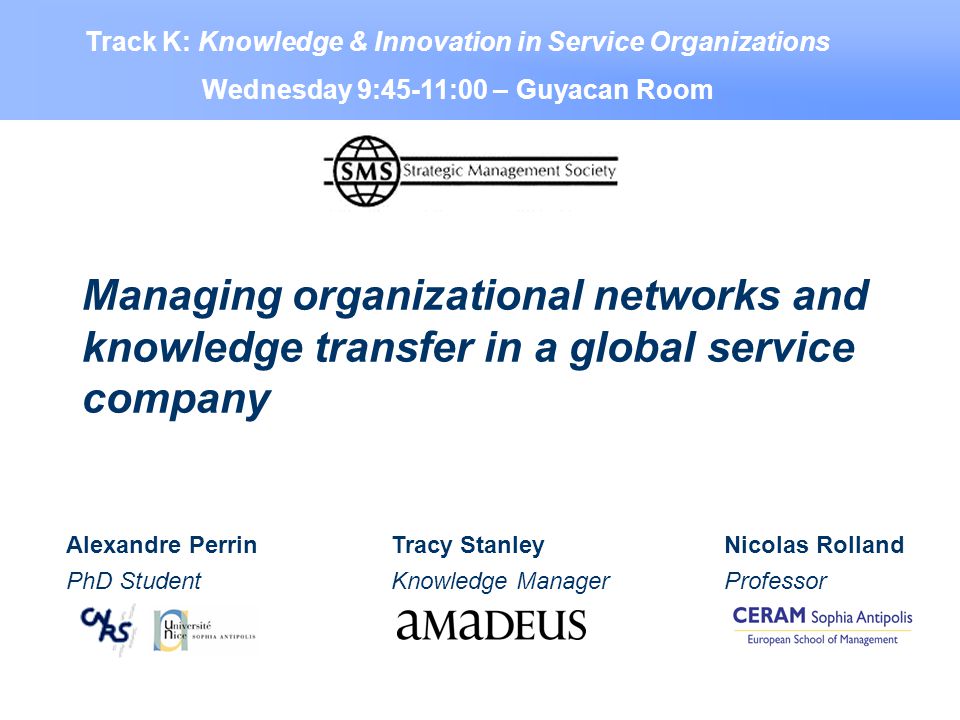 Managing organizational networks and knowledge transfer in a global service company Alexandre Perrin PhD Student Nicolas Rolland Professor Tracy Stanley Knowledge Manager Track K: Knowledge & Innovation in Service Organizations Wednesday 9:45-11:00 – Guyacan Room