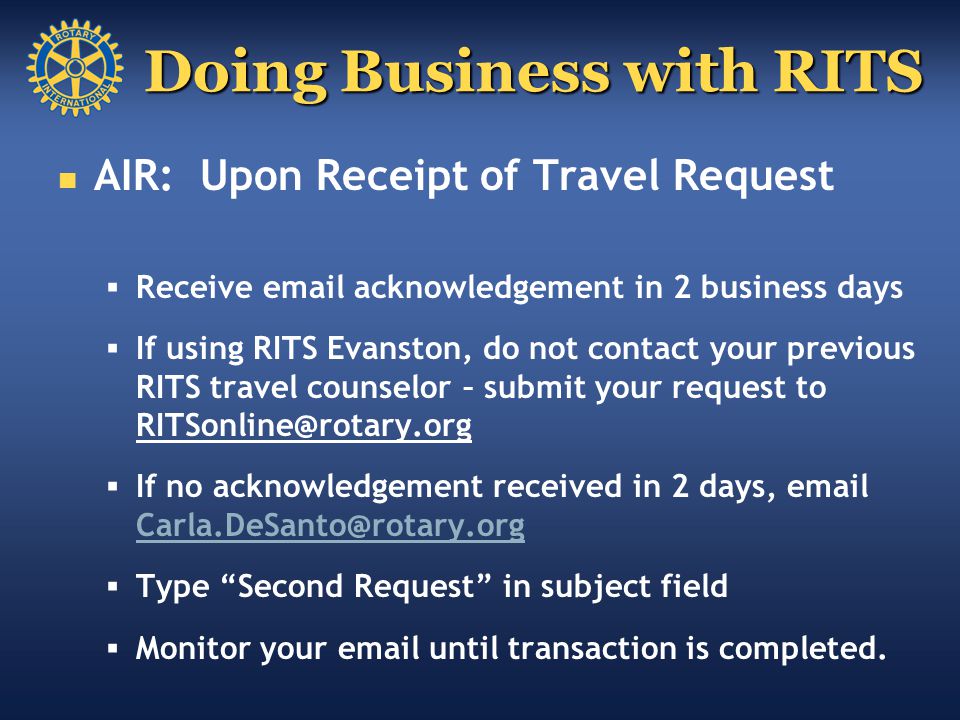 Doing Business with RITS AIR: Upon Receipt of Travel Request  Receive  acknowledgement in 2 business days  If using RITS Evanston, do not contact your previous RITS travel counselor – submit your request to  If no acknowledgement received in 2 days,   Type Second Request in subject field  Monitor your  until transaction is completed.