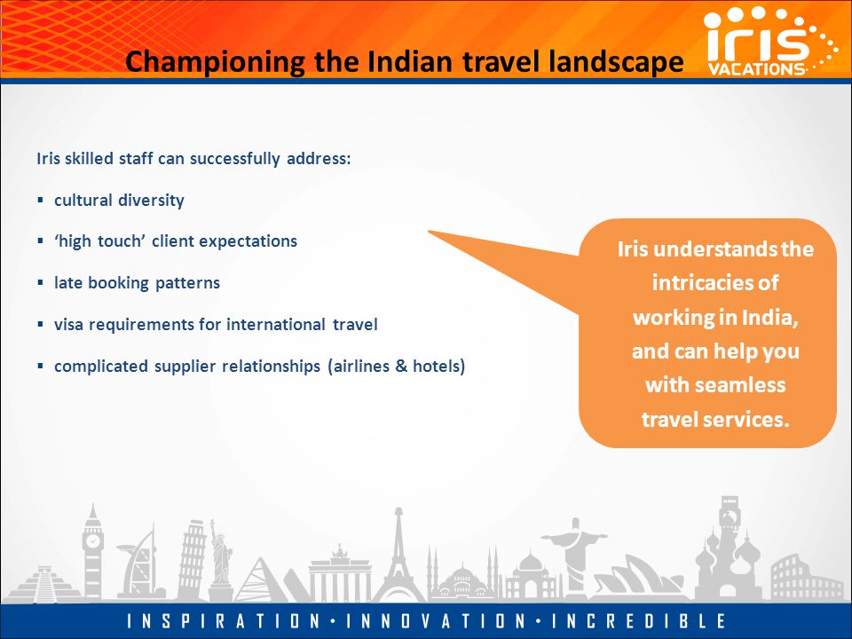 Championing the Indian travel landscape Iris skilled staff can successfully address:  cultural diversity  ‘high touch’ client expectations  late booking patterns  visa requirements for international travel  complicated supplier relationships (airlines & hotels) Iris understands the intricacies of working in India, and can help you with seamless travel services.
