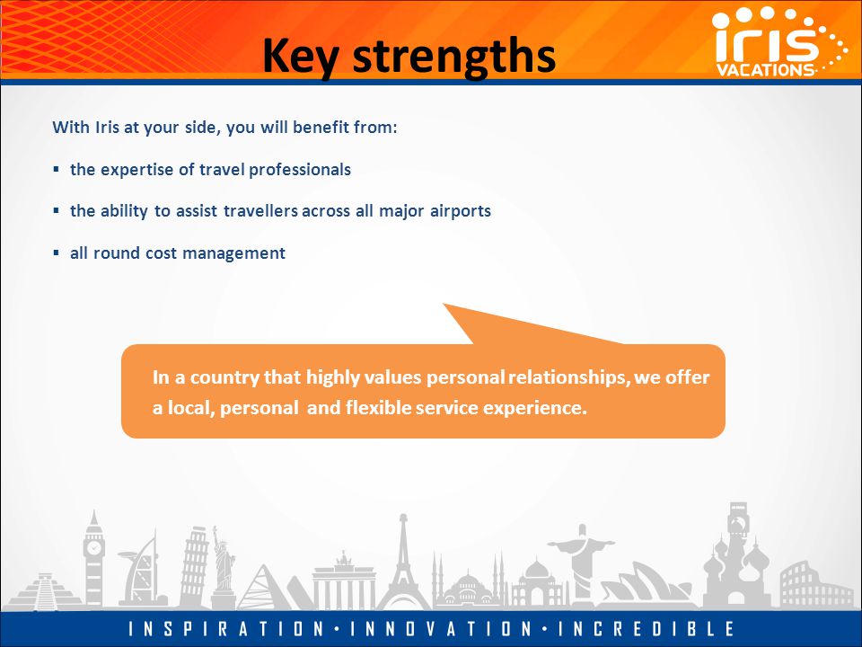 Key strengths With Iris at your side, you will benefit from:  the expertise of travel professionals  the ability to assist travellers across all major airports  all round cost management In a country that highly values personal relationships, we offer a local, personal and flexible service experience.